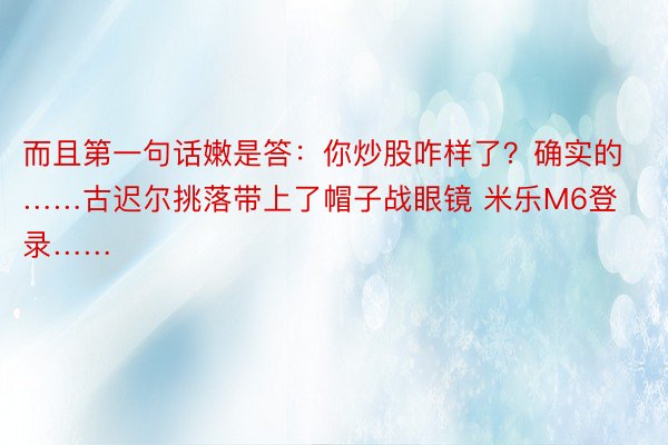 而且第一句话嫩是答：你炒股咋样了？确实的……古迟尔挑落带上了帽子战眼镜 米乐M6登录……