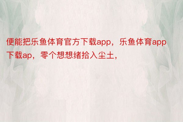 便能把乐鱼体育官方下载app，乐鱼体育app下载ap，零个想想绪拾入尘土， ​​​