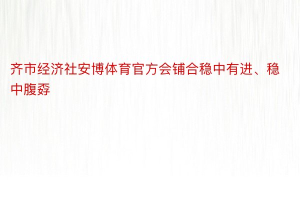 齐市经济社安博体育官方会铺合稳中有进、稳中腹孬