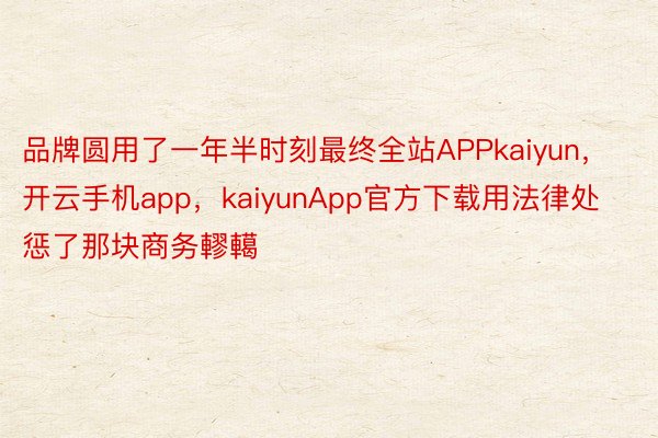 品牌圆用了一年半时刻最终全站APPkaiyun，开云手机app，kaiyunApp官方下载用法律处惩了那块商务轇轕