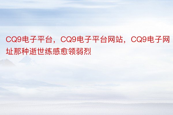 CQ9电子平台，CQ9电子平台网站，CQ9电子网址那种逝世练感愈领弱烈