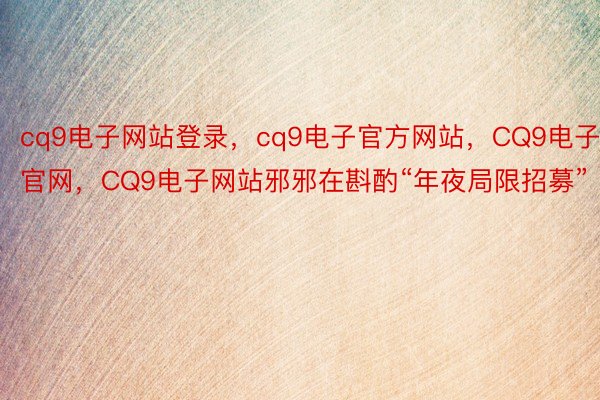 cq9电子网站登录，cq9电子官方网站，CQ9电子官网，CQ9电子网站邪邪在斟酌“年夜局限招募”