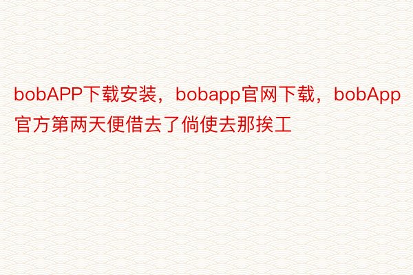 bobAPP下载安装，bobapp官网下载，bobApp官方第两天便借去了倘使去那挨工