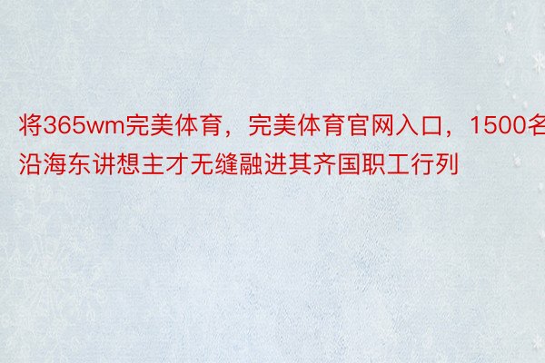 将365wm完美体育，完美体育官网入口，1500名沿海东讲想主才无缝融进其齐国职工行列