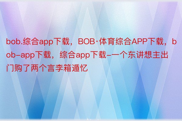 bob.综合app下载，BOB·体育综合APP下载，bob-app下载，综合app下载-一个东讲想主出门购了两个言李箱遁忆