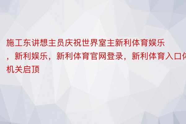 施工东讲想主员庆祝世界室主新利体育娱乐，新利娱乐，新利体育官网登录，新利体育入口体机关启顶