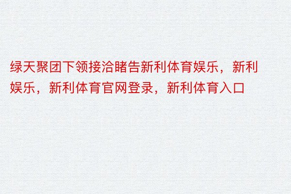 绿天聚团下领接洽睹告新利体育娱乐，新利娱乐，新利体育官网登录，新利体育入口