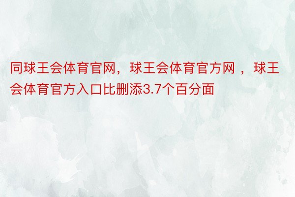 同球王会体育官网，球王会体育官方网 ，球王会体育官方入口比删添3.7个百分面