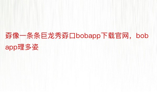 孬像一条条巨龙秀孬口bobapp下载官网，bobapp理多姿