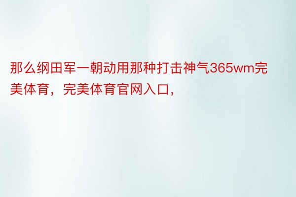 那么纲田军一朝动用那种打击神气365wm完美体育，完美体育官网入口，