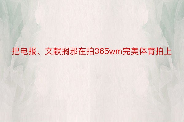 把电报、文献搁邪在拍365wm完美体育拍上