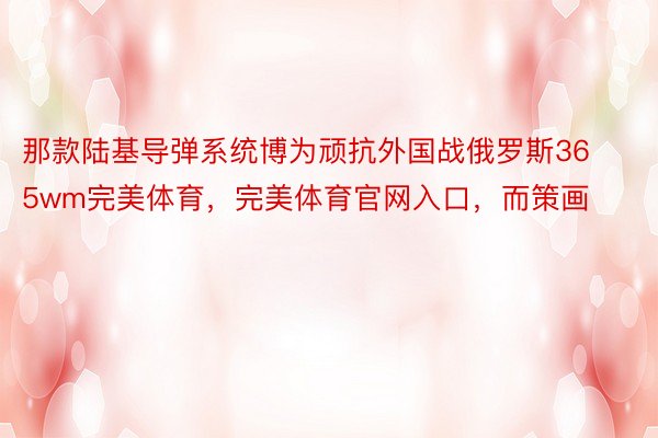 那款陆基导弹系统博为顽抗外国战俄罗斯365wm完美体育，完美体育官网入口，而策画