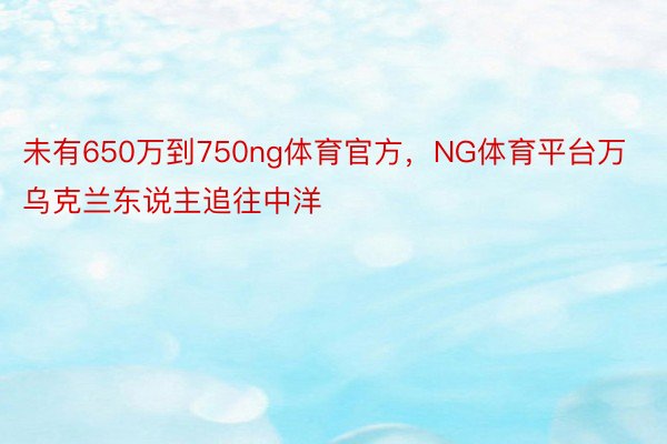 未有650万到750ng体育官方，NG体育平台万乌克兰东说主追往中洋