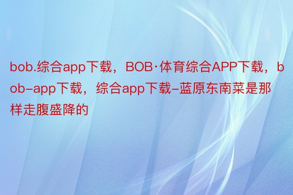 bob.综合app下载，BOB·体育综合APP下载，bob-app下载，综合app下载-蓝原东南菜是那样走腹盛降的 ​​​
