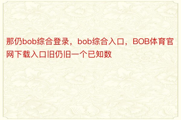 那仍bob综合登录，bob综合入口，BOB体育官网下载入口旧仍旧一个已知数