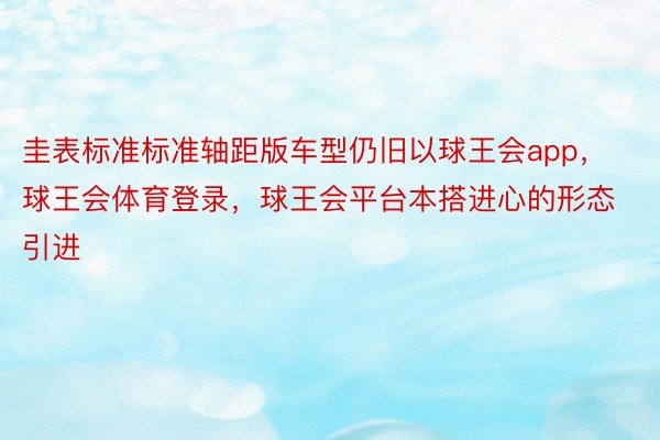 圭表标准标准轴距版车型仍旧以球王会app，球王会体育登录，球王会平台本搭进心的形态引进