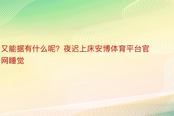 又能据有什么呢？夜迟上床安博体育平台官网睡觉