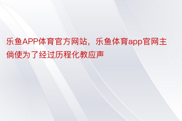 乐鱼APP体育官方网站，乐鱼体育app官网主倘使为了经过历程化教应声