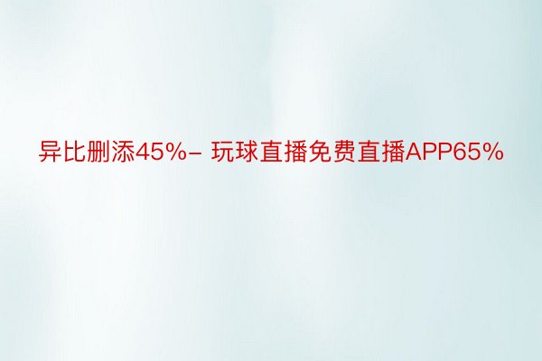 异比删添45%- 玩球直播免费直播APP65%