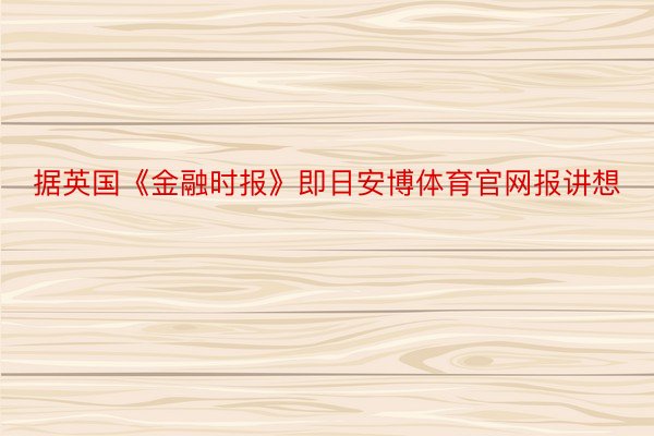 据英国《金融时报》即日安博体育官网报讲想