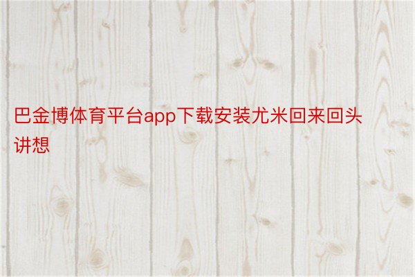 巴金博体育平台app下载安装尤米回来回头讲想