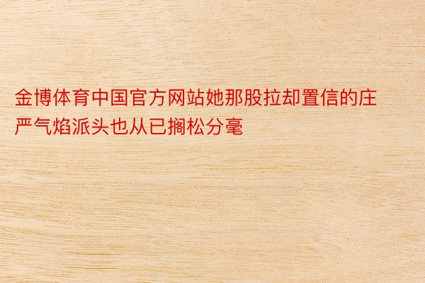 金博体育中国官方网站她那股拉却置信的庄严气焰派头也从已搁松分毫