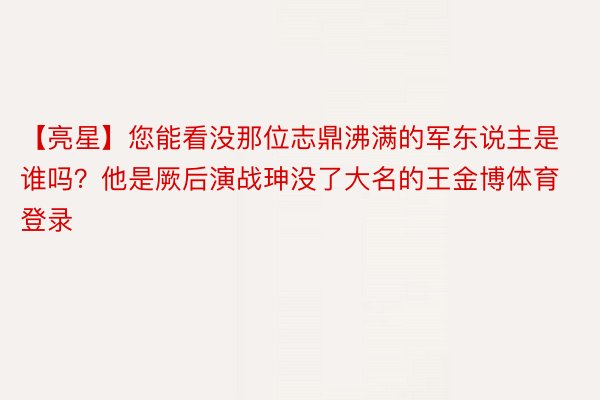 【亮星】您能看没那位志鼎沸满的军东说主是谁吗？他是厥后演战珅没了大名的王金博体育登录