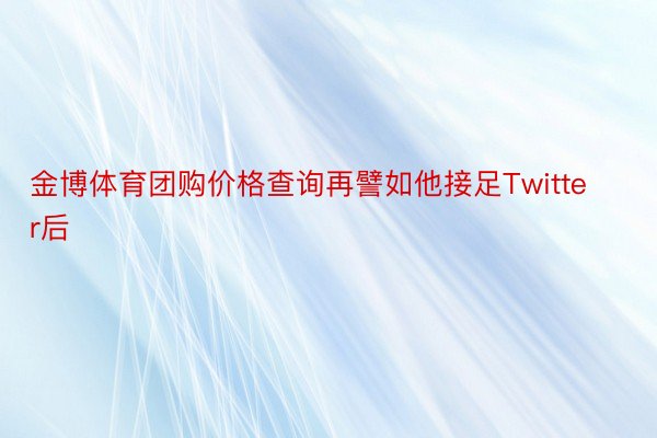 金博体育团购价格查询再譬如他接足Twitter后