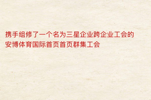 携手组修了一个名为三星企业跨企业工会的安博体育国际首页首页群集工会