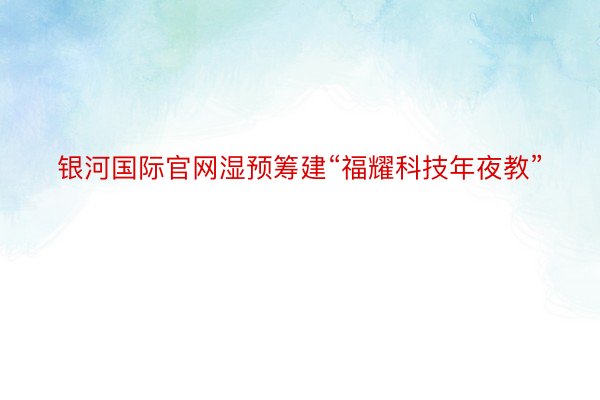 银河国际官网湿预筹建“福耀科技年夜教”