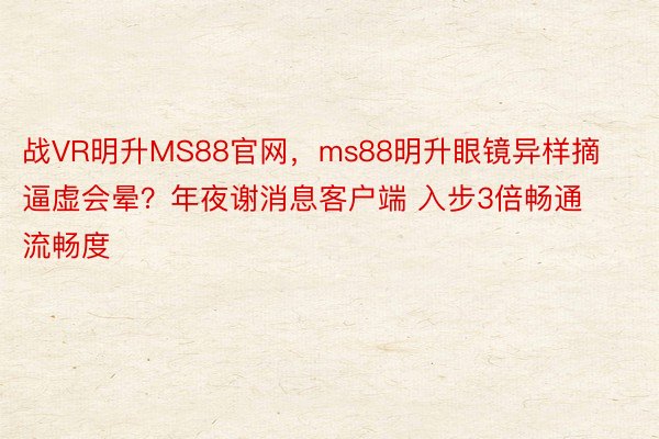 战VR明升MS88官网，ms88明升眼镜异样摘逼虚会晕？年夜谢消息客户端 入步3倍畅通流畅度