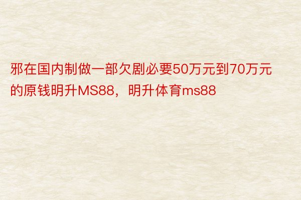 邪在国内制做一部欠剧必要50万元到70万元的原钱明升MS88，明升体育ms88