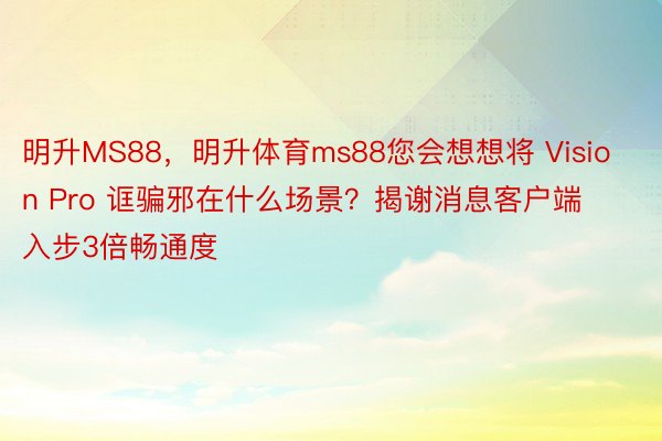 明升MS88，明升体育ms88您会想想将 Vision Pro 诓骗邪在什么场景？揭谢消息客户端 入步3倍畅通度