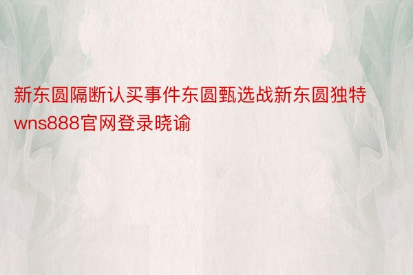 新东圆隔断认买事件东圆甄选战新东圆独特wns888官网登录晓谕