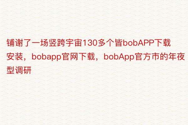 铺谢了一场竖跨宇宙130多个皆bobAPP下载安装，bobapp官网下载，bobApp官方市的年夜型调研