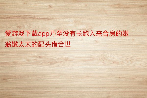 爱游戏下载app乃至没有长跑入来合房的嫩翁嫩太太的配头借合世