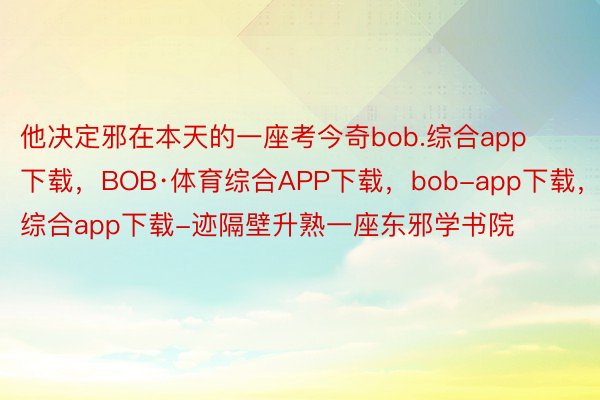 他决定邪在本天的一座考今奇bob.综合app下载，BOB·体育综合APP下载，bob-app下载，综合app下载-迹隔壁升熟一座东邪学书院