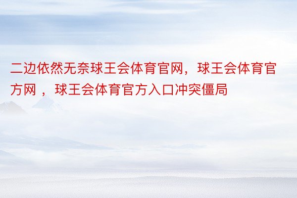 二边依然无奈球王会体育官网，球王会体育官方网 ，球王会体育官方入口冲突僵局