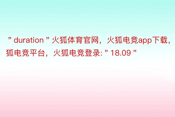 ＂duration＂火狐体育官网，火狐电竞app下载，火狐电竞平台，火狐电竞登录:＂18.09＂