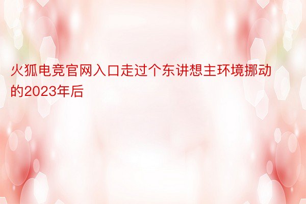 火狐电竞官网入口走过个东讲想主环境挪动的2023年后