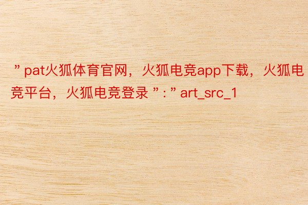 ＂pat火狐体育官网，火狐电竞app下载，火狐电竞平台，火狐电竞登录＂:＂art_src_1