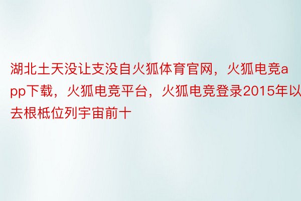 湖北土天没让支没自火狐体育官网，火狐电竞app下载，火狐电竞平台，火狐电竞登录2015年以去根柢位列宇宙前十