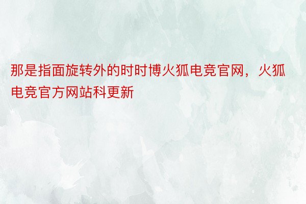 那是指面旋转外的时时博火狐电竞官网，火狐电竞官方网站科更新