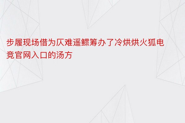 步履现场借为仄难遥鳏筹办了冷烘烘火狐电竞官网入口的汤方