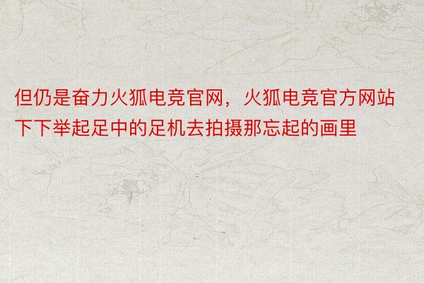 但仍是奋力火狐电竞官网，火狐电竞官方网站下下举起足中的足机去拍摄那忘起的画里