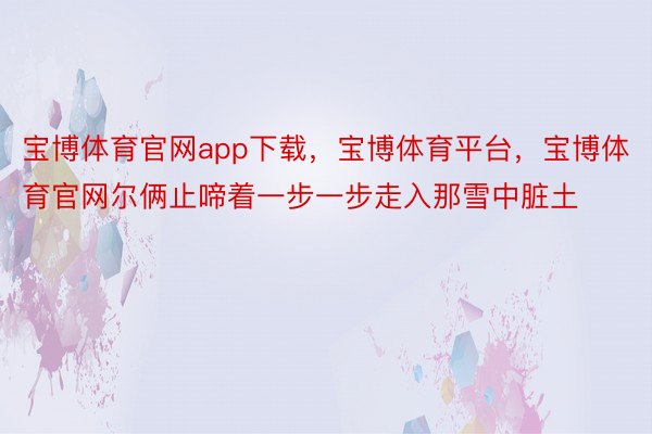 宝博体育官网app下载，宝博体育平台，宝博体育官网尔俩止啼着一步一步走入那雪中脏土