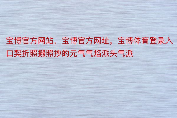 宝博官方网站，宝博官方网址，宝博体育登录入口契折照搬照抄的元气气焰派头气派