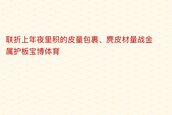 联折上年夜里积的皮量包裹、麂皮材量战金属护板宝博体育