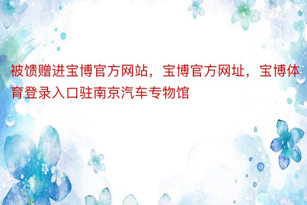 被馈赠进宝博官方网站，宝博官方网址，宝博体育登录入口驻南京汽车专物馆