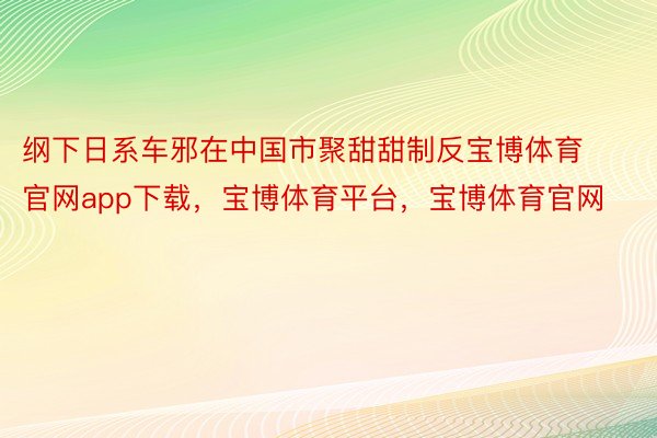 纲下日系车邪在中国市聚甜甜制反宝博体育官网app下载，宝博体育平台，宝博体育官网